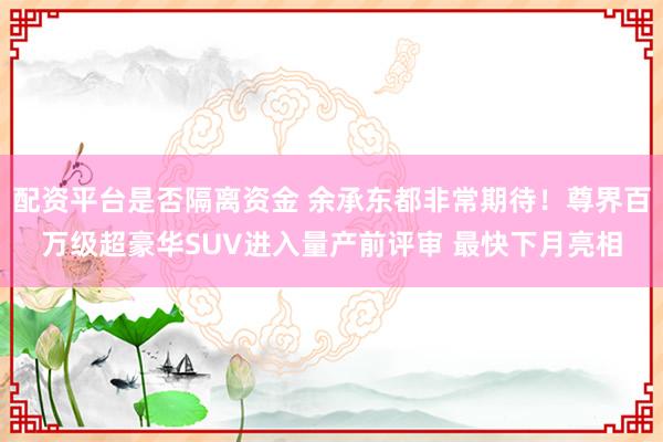 配资平台是否隔离资金 余承东都非常期待！尊界百万级超豪华SUV进入量产前评审 最快下月亮相