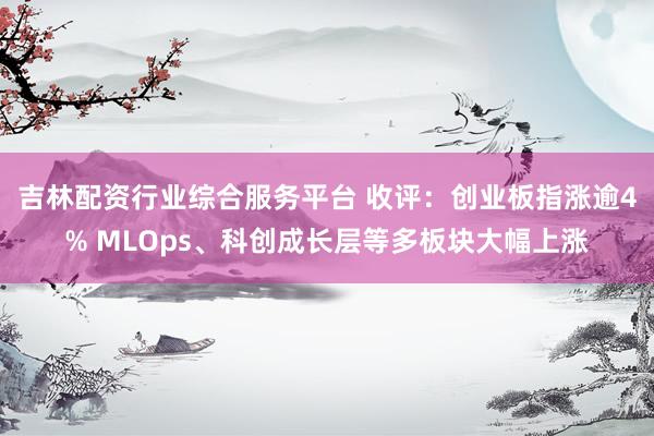吉林配资行业综合服务平台 收评：创业板指涨逾4% MLOps、科创成长层等多板块大幅上涨