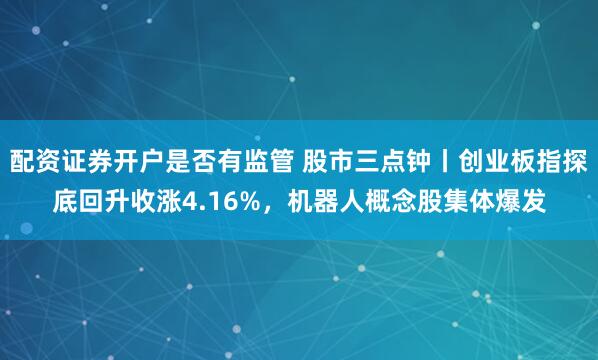 配资证券开户是否有监管 股市三点钟丨创业板指探底回升收涨4.16%,机器人概念股集体爆发