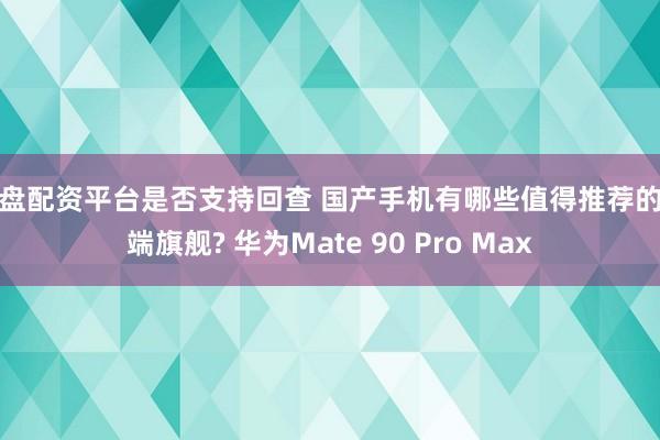 实盘配资平台是否支持回查 国产手机有哪些值得推荐的高端旗舰? 华为Mate 90 Pro Max
