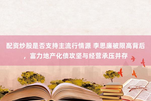 配资炒股是否支持主流行情源 李思廉被限高背后，富力地产化债攻坚与经营承压并存