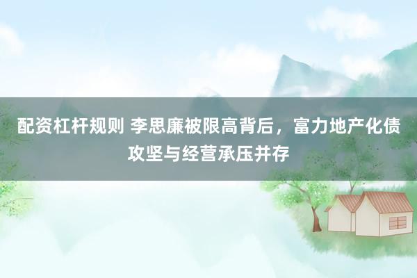 配资杠杆规则 李思廉被限高背后，富力地产化债攻坚与经营承压并存