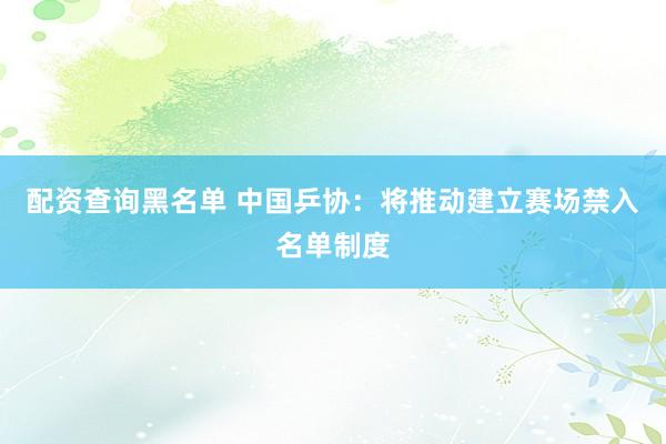 配资查询黑名单 中国乒协：将推动建立赛场禁入名单制度
